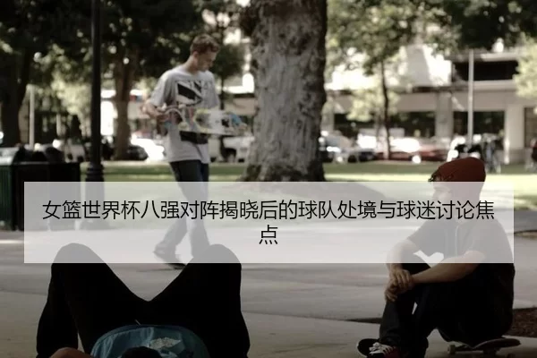 女篮世界杯八强对阵揭晓后的球队处境与球迷讨论焦点